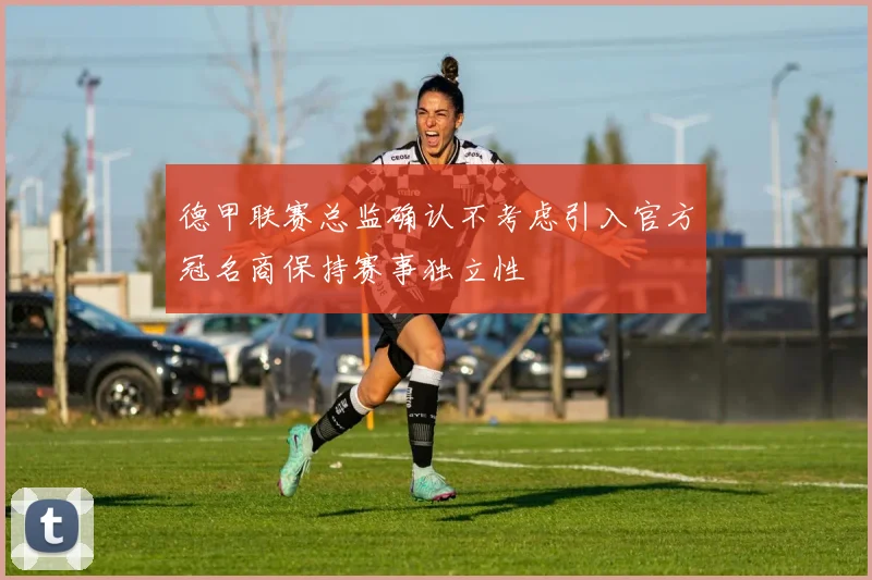 德甲联赛总监确认不考虑引入官方冠名商保持赛事独立性