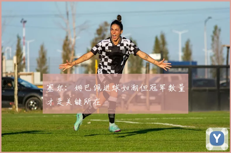 塞尔：姆巴佩进球如潮但冠军数量才是关键所在