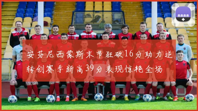 安芬尼西蒙斯末节狂砍16分助力逆转创赛季新高39分表现惊艳全场