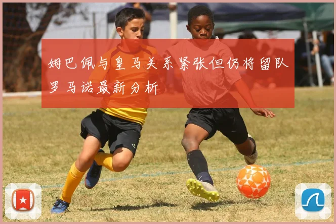 姆巴佩与皇马关系紧张但仍将留队罗马诺最新分析