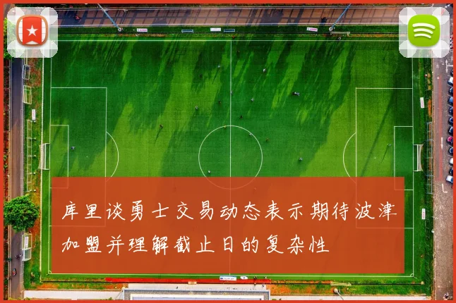 库里谈勇士交易动态表示期待波津加盟并理解截止日的复杂性