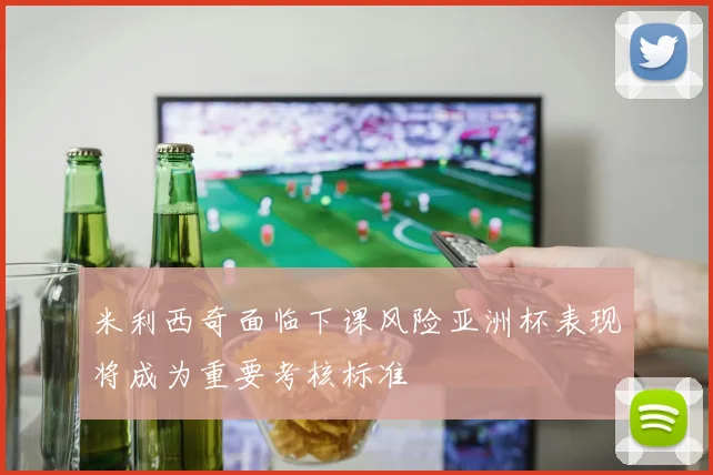米利西奇面临下课风险亚洲杯表现将成为重要考核标准