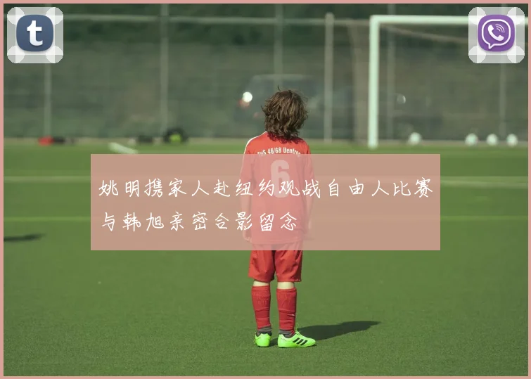 姚明携家人赴纽约观战自由人比赛与韩旭亲密合影留念