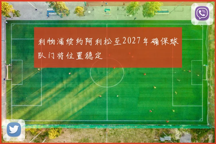 利物浦续约阿利松至2027年确保球队门将位置稳定
