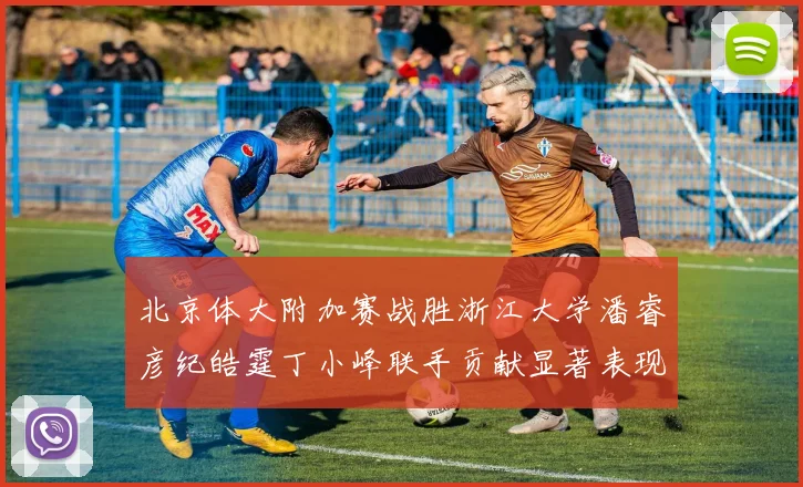 北京体大附加赛战胜浙江大学潘睿彦纪皓霆丁小峰联手贡献显著表现
