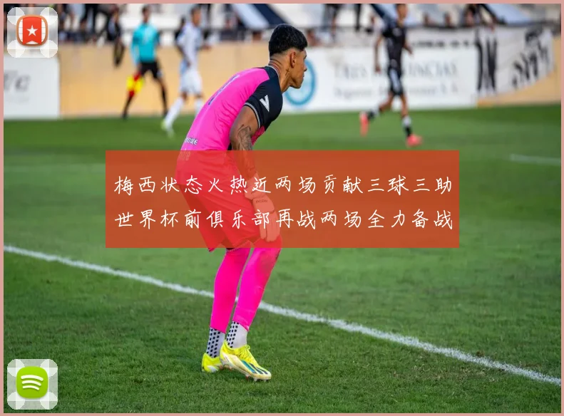 梅西状态火热近两场贡献三球三助世界杯前俱乐部再战两场全力备战大赛