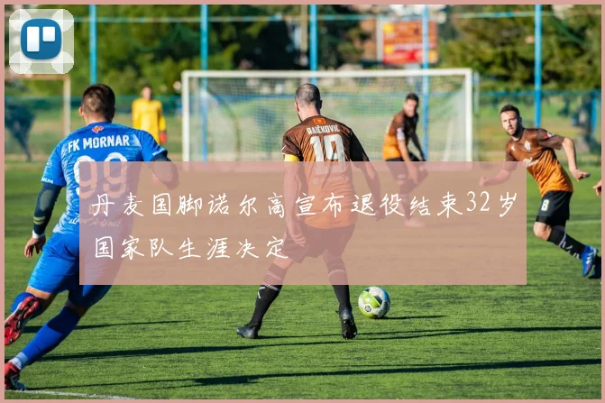 丹麦国脚诺尔高宣布退役结束32岁国家队生涯决定